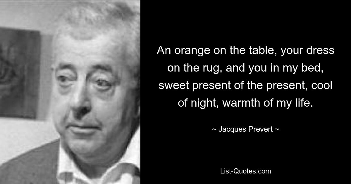 An orange on the table, your dress on the rug, and you in my bed, sweet present of the present, cool of night, warmth of my life. — © Jacques Prevert