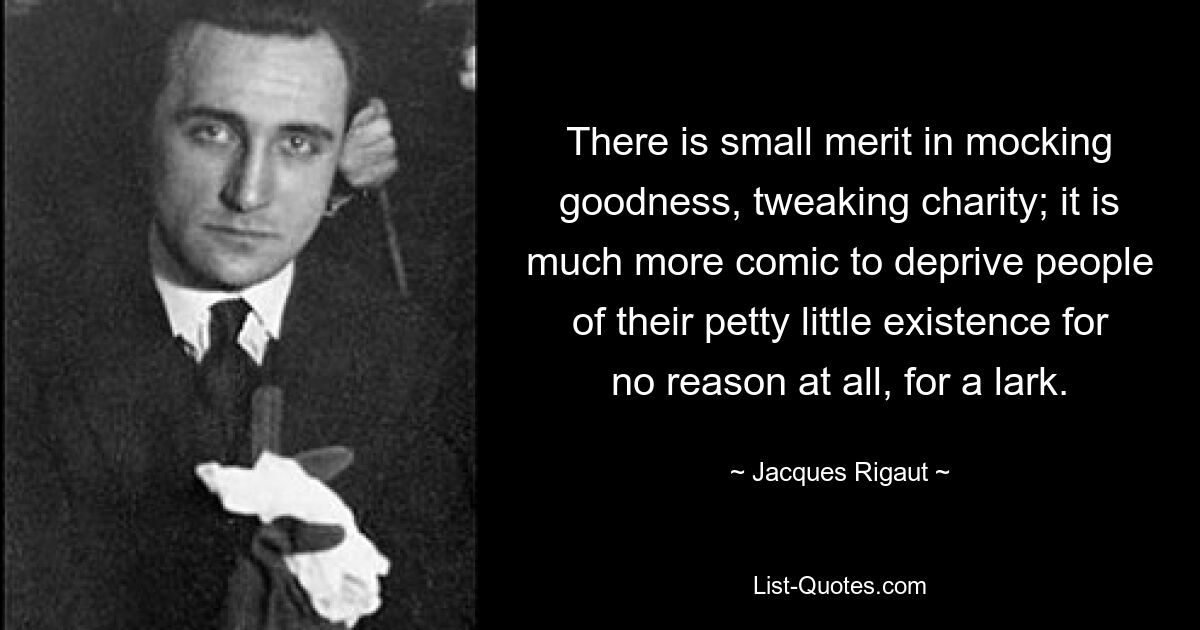 There is small merit in mocking goodness, tweaking charity; it is much more comic to deprive people of their petty little existence for no reason at all, for a lark. — © Jacques Rigaut