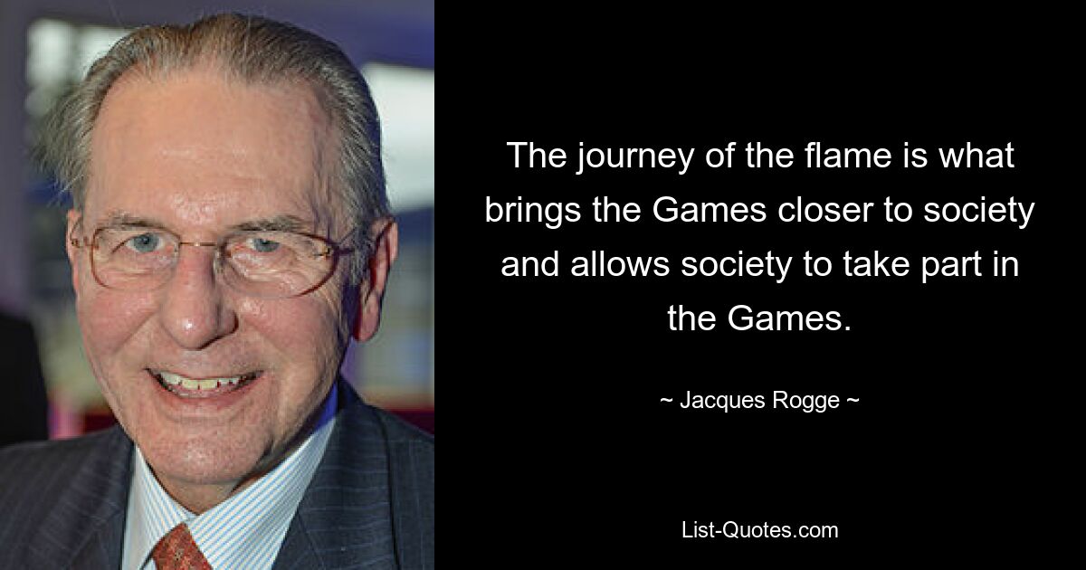 The journey of the flame is what brings the Games closer to society and allows society to take part in the Games. — © Jacques Rogge