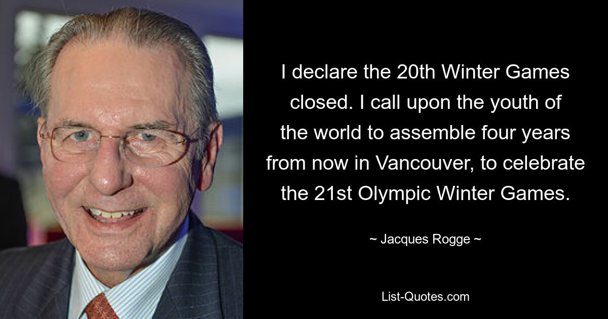 I declare the 20th Winter Games closed. I call upon the youth of the world to assemble four years from now in Vancouver, to celebrate the 21st Olympic Winter Games. — © Jacques Rogge