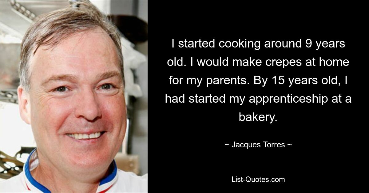 I started cooking around 9 years old. I would make crepes at home for my parents. By 15 years old, I had started my apprenticeship at a bakery. — © Jacques Torres