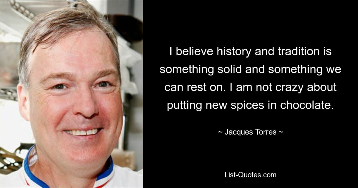 I believe history and tradition is something solid and something we can rest on. I am not crazy about putting new spices in chocolate. — © Jacques Torres