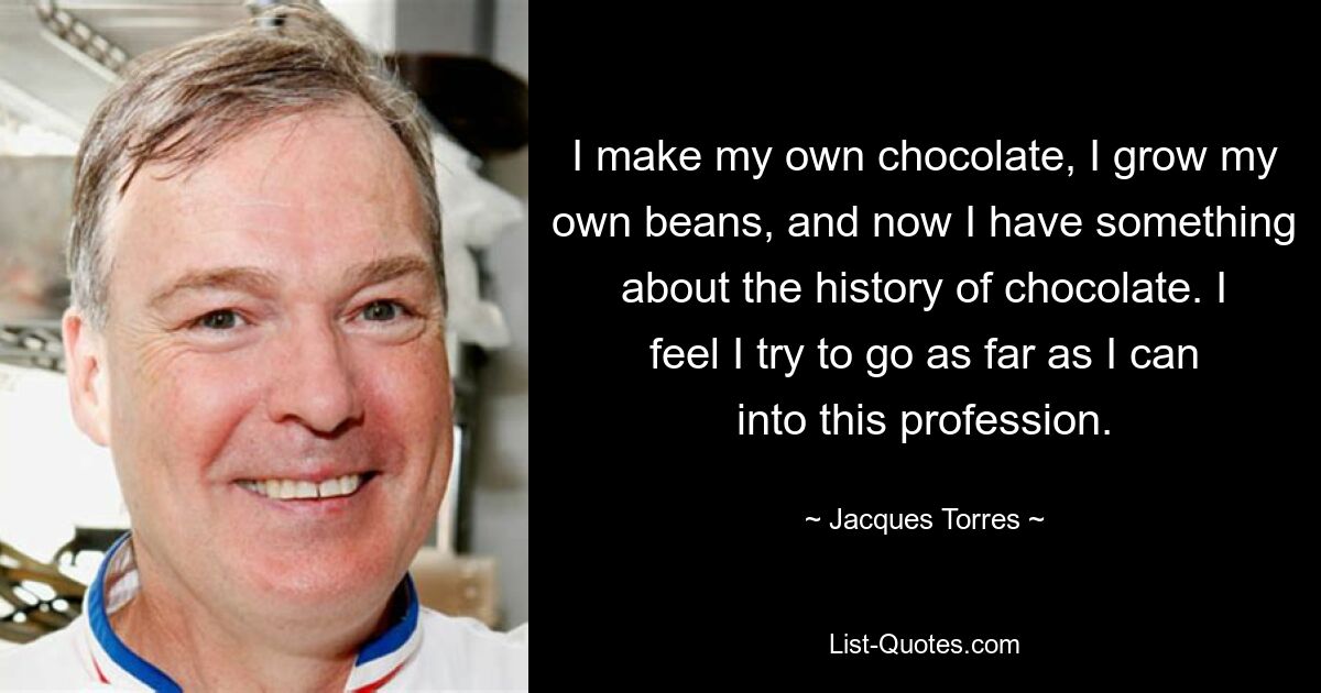 I make my own chocolate, I grow my own beans, and now I have something about the history of chocolate. I feel I try to go as far as I can into this profession. — © Jacques Torres