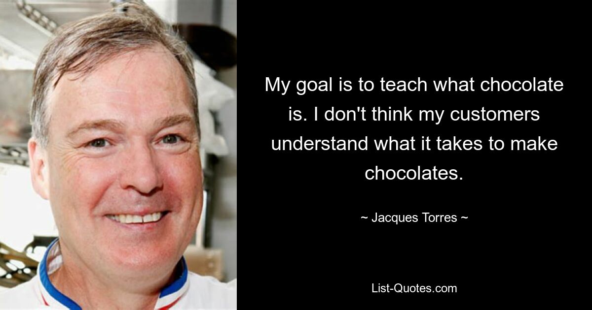 My goal is to teach what chocolate is. I don't think my customers understand what it takes to make chocolates. — © Jacques Torres