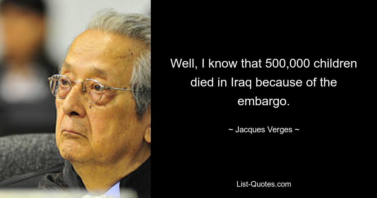 Well, I know that 500,000 children died in Iraq because of the embargo. — © Jacques Verges