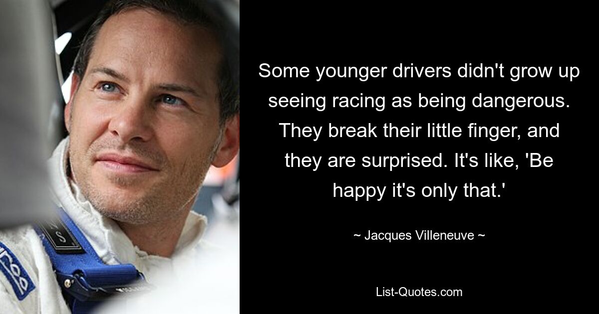 Some younger drivers didn't grow up seeing racing as being dangerous. They break their little finger, and they are surprised. It's like, 'Be happy it's only that.' — © Jacques Villeneuve