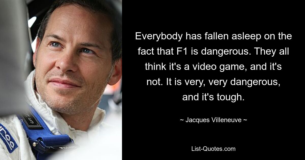 Everybody has fallen asleep on the fact that F1 is dangerous. They all think it's a video game, and it's not. It is very, very dangerous, and it's tough. — © Jacques Villeneuve