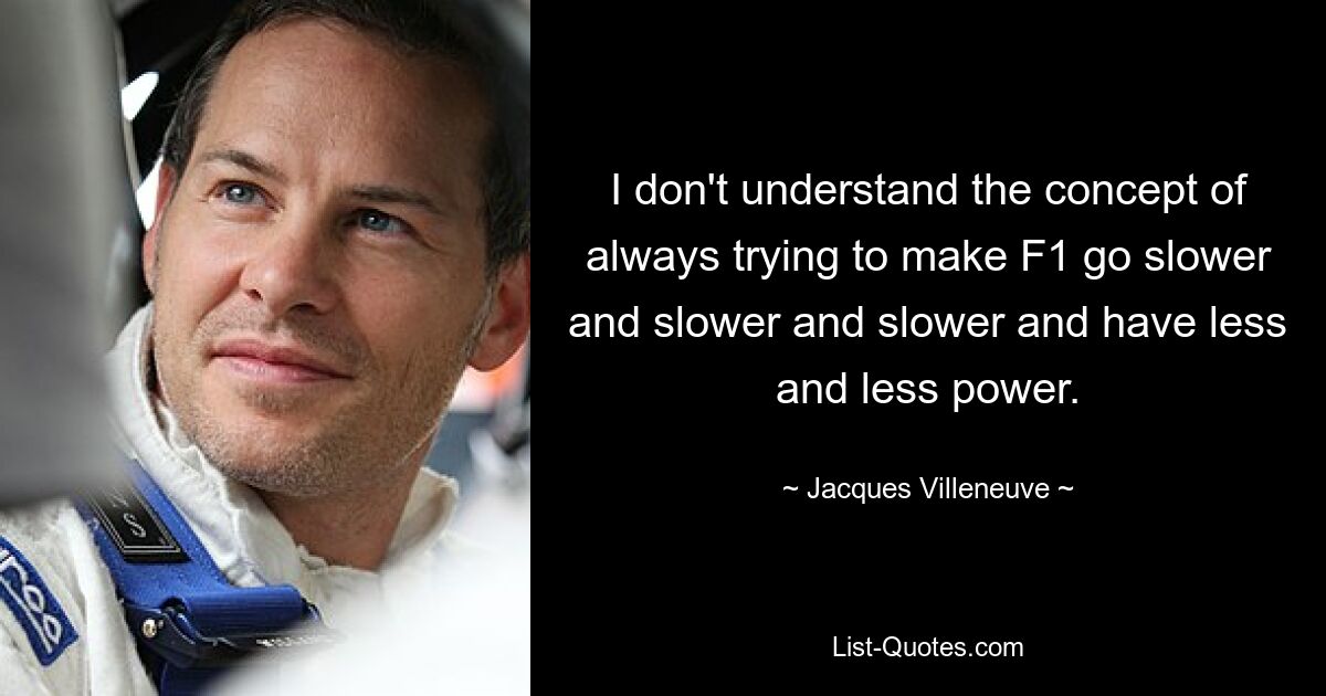 I don't understand the concept of always trying to make F1 go slower and slower and slower and have less and less power. — © Jacques Villeneuve