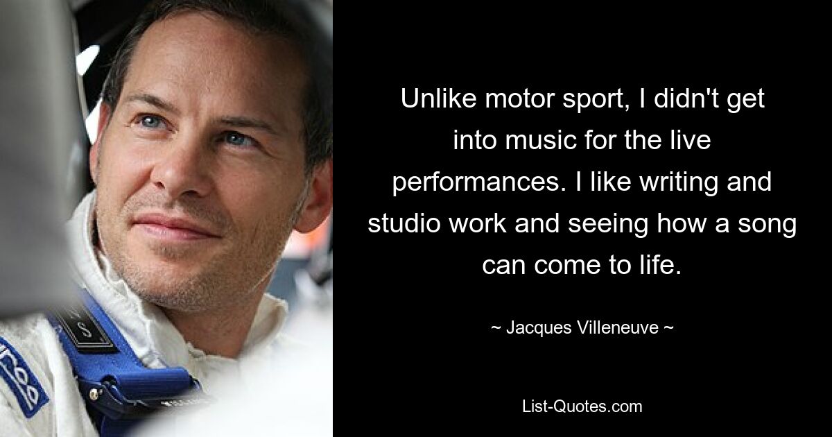 Unlike motor sport, I didn't get into music for the live performances. I like writing and studio work and seeing how a song can come to life. — © Jacques Villeneuve