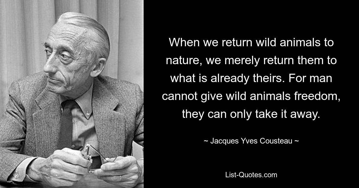 When we return wild animals to nature, we merely return them to what is already theirs. For man cannot give wild animals freedom, they can only take it away. — © Jacques Yves Cousteau