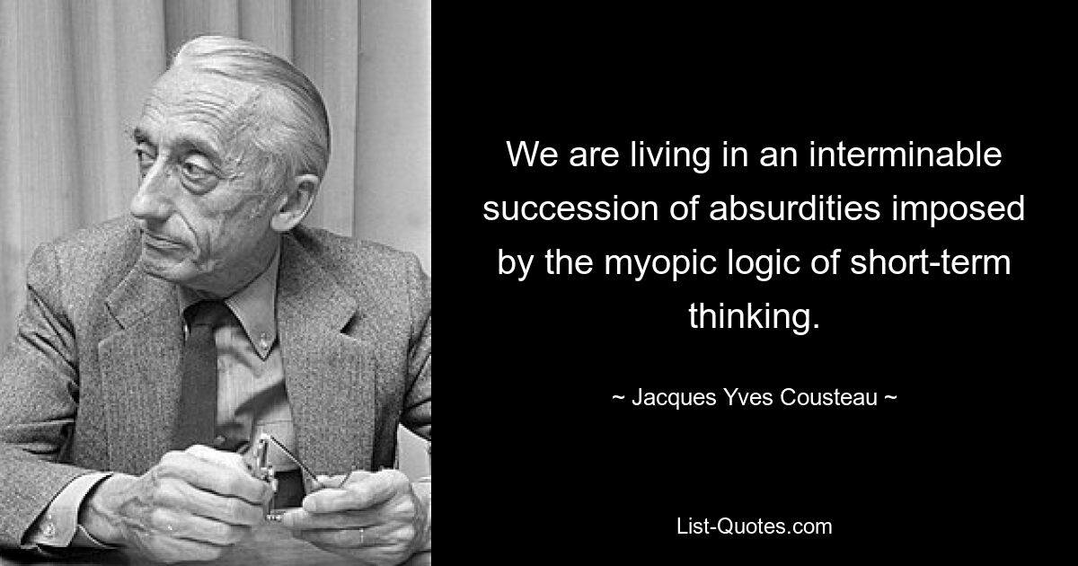 We are living in an interminable succession of absurdities imposed by the myopic logic of short-term thinking. — © Jacques Yves Cousteau