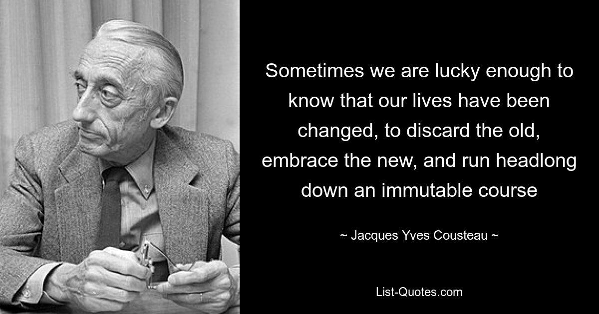 Sometimes we are lucky enough to know that our lives have been changed, to discard the old, embrace the new, and run headlong down an immutable course — © Jacques Yves Cousteau