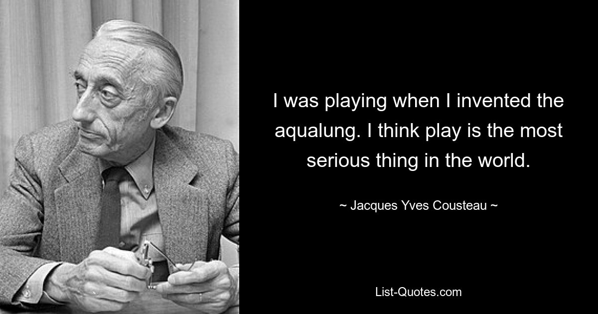 I was playing when I invented the aqualung. I think play is the most serious thing in the world. — © Jacques Yves Cousteau