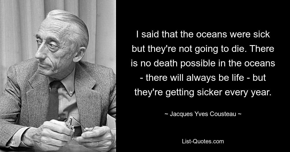 I said that the oceans were sick but they're not going to die. There is no death possible in the oceans - there will always be life - but they're getting sicker every year. — © Jacques Yves Cousteau