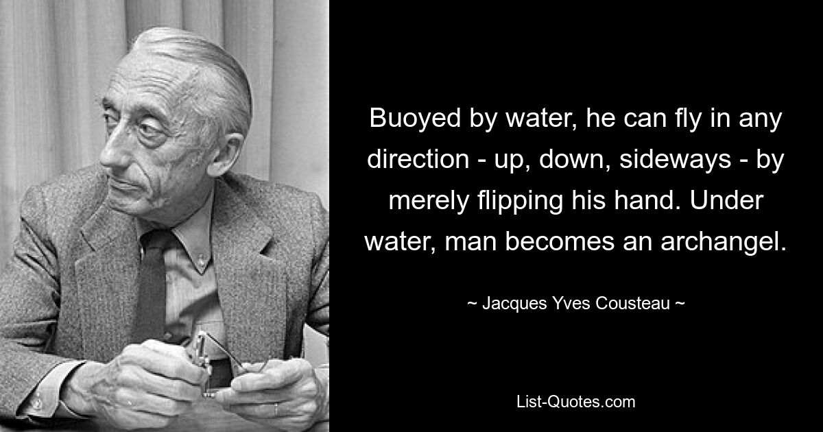 Buoyed by water, he can fly in any direction - up, down, sideways - by merely flipping his hand. Under water, man becomes an archangel. — © Jacques Yves Cousteau