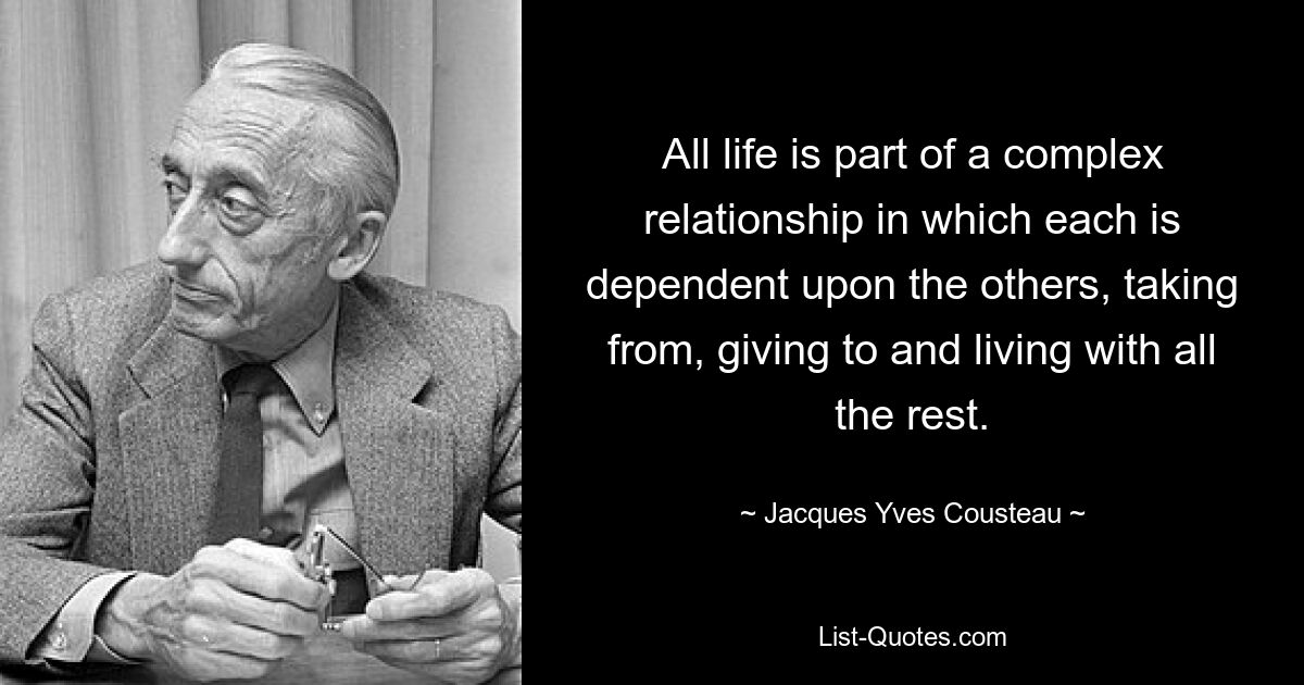 All life is part of a complex relationship in which each is dependent upon the others, taking from, giving to and living with all the rest. — © Jacques Yves Cousteau