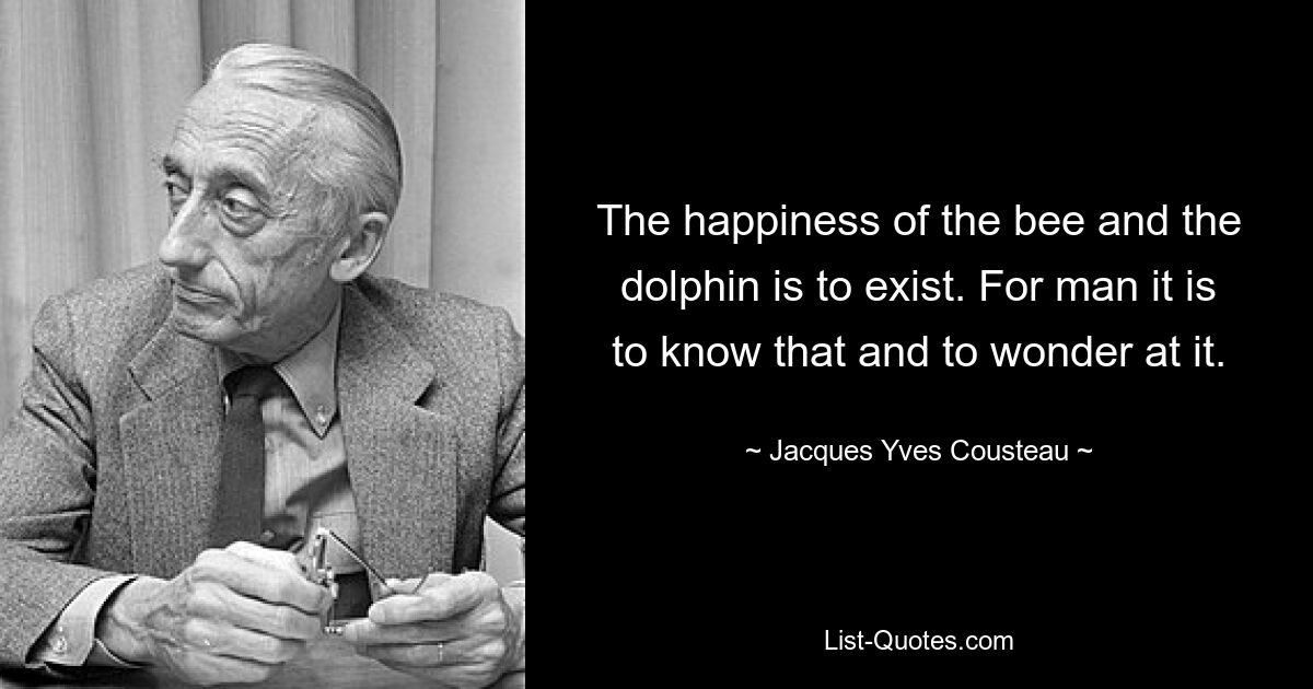 The happiness of the bee and the dolphin is to exist. For man it is to know that and to wonder at it. — © Jacques Yves Cousteau