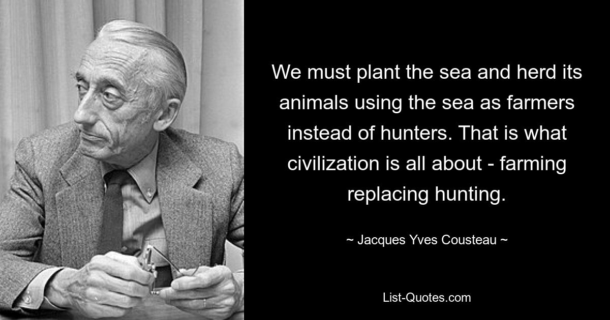 We must plant the sea and herd its animals using the sea as farmers instead of hunters. That is what civilization is all about - farming replacing hunting. — © Jacques Yves Cousteau