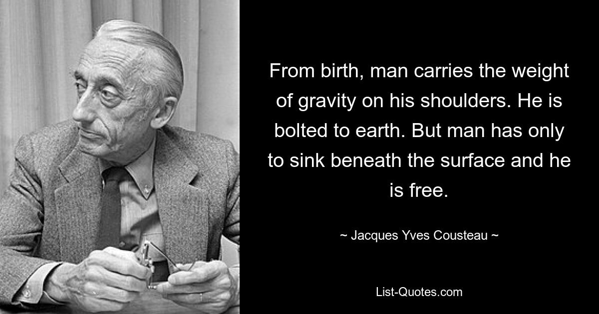 From birth, man carries the weight of gravity on his shoulders. He is bolted to earth. But man has only to sink beneath the surface and he is free. — © Jacques Yves Cousteau