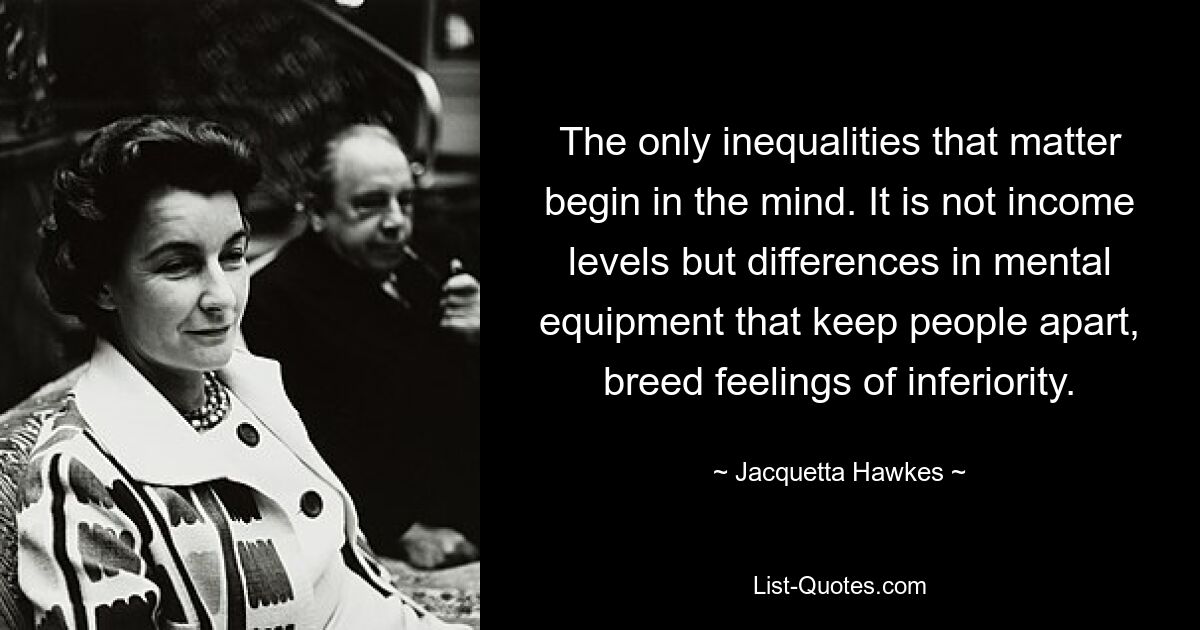 The only inequalities that matter begin in the mind. It is not income levels but differences in mental equipment that keep people apart, breed feelings of inferiority. — © Jacquetta Hawkes