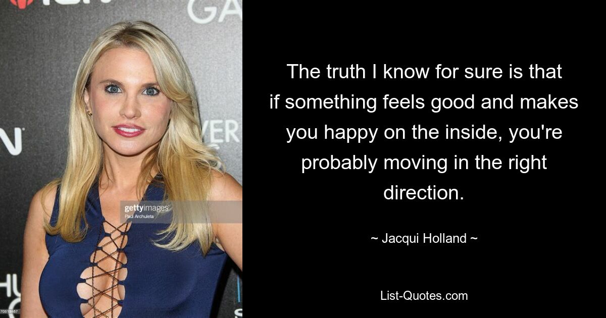 The truth I know for sure is that if something feels good and makes you happy on the inside, you're probably moving in the right direction. — © Jacqui Holland