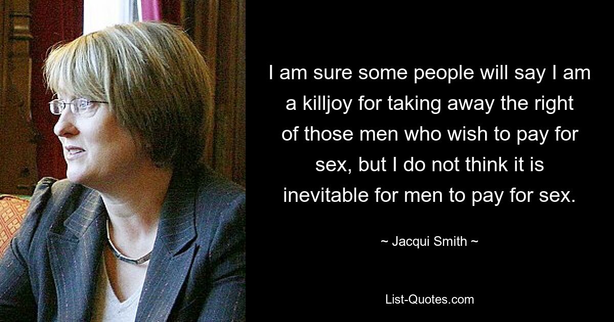 I am sure some people will say I am a killjoy for taking away the right of those men who wish to pay for sex, but I do not think it is inevitable for men to pay for sex. — © Jacqui Smith