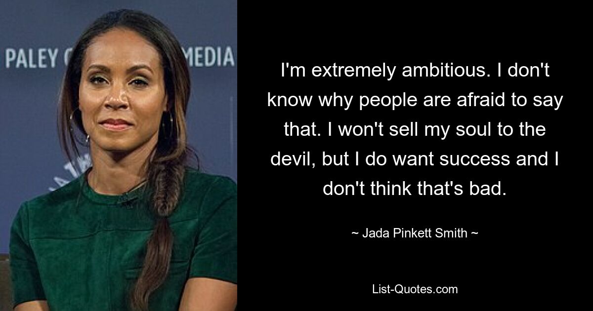 I'm extremely ambitious. I don't know why people are afraid to say that. I won't sell my soul to the devil, but I do want success and I don't think that's bad. — © Jada Pinkett Smith