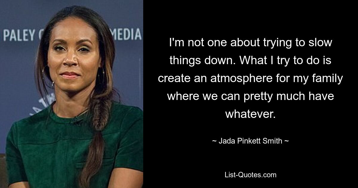 I'm not one about trying to slow things down. What I try to do is create an atmosphere for my family where we can pretty much have whatever. — © Jada Pinkett Smith