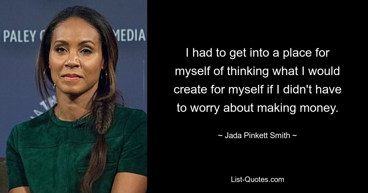 I had to get into a place for myself of thinking what I would create for myself if I didn't have to worry about making money. — © Jada Pinkett Smith