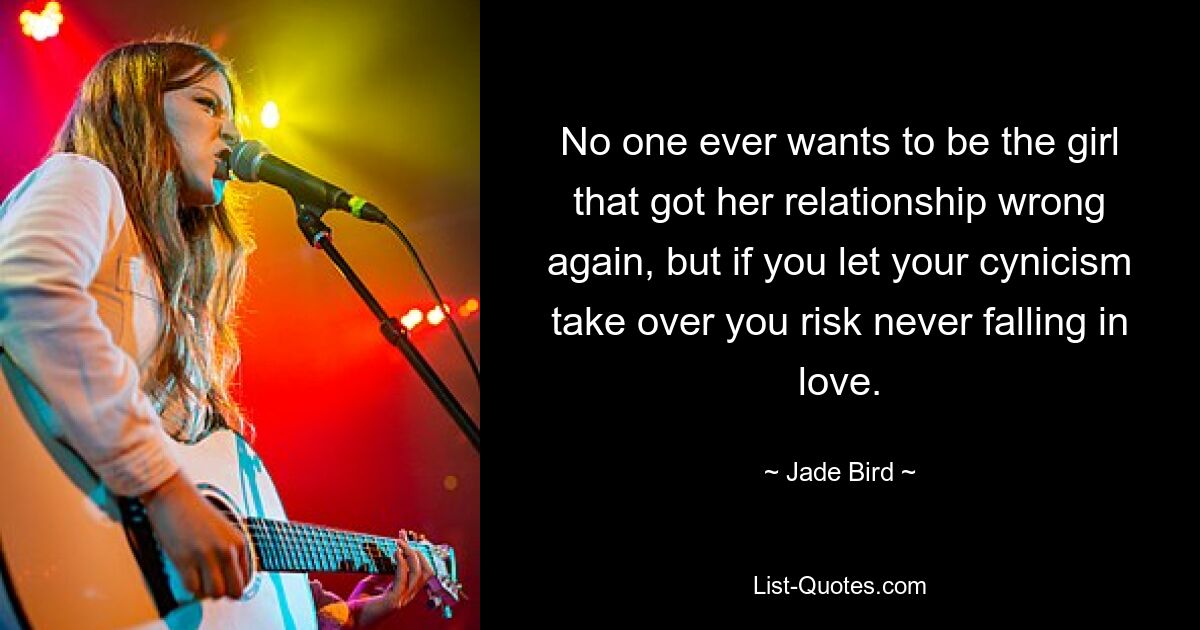 No one ever wants to be the girl that got her relationship wrong again, but if you let your cynicism take over you risk never falling in love. — © Jade Bird