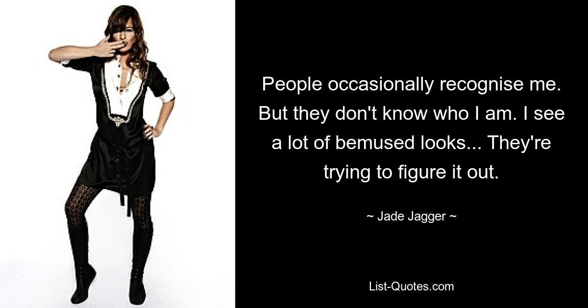 People occasionally recognise me. But they don't know who I am. I see a lot of bemused looks... They're trying to figure it out. — © Jade Jagger