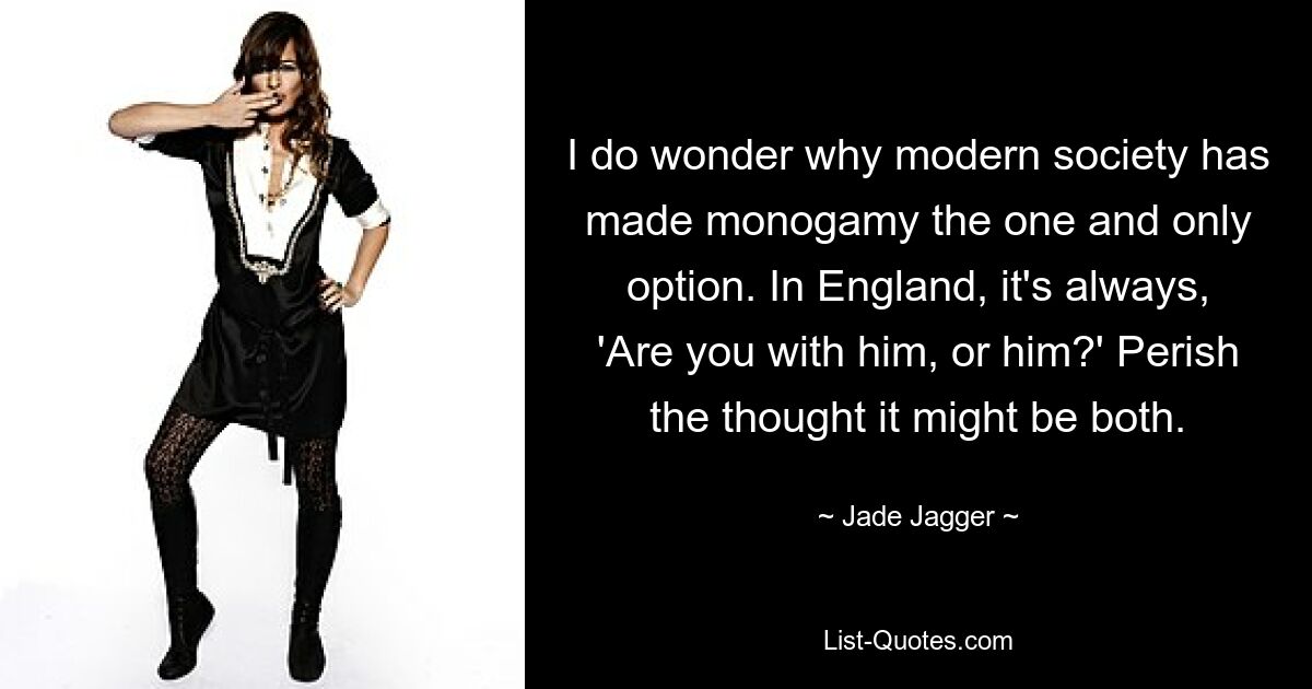 I do wonder why modern society has made monogamy the one and only option. In England, it's always, 'Are you with him, or him?' Perish the thought it might be both. — © Jade Jagger