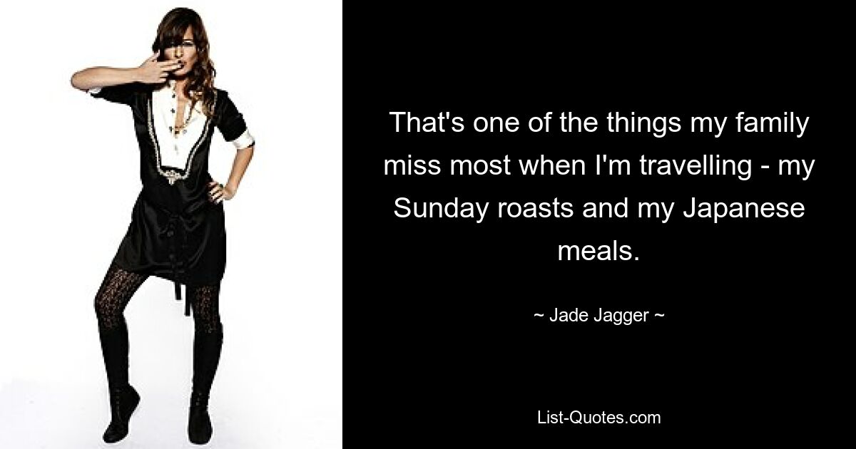 That's one of the things my family miss most when I'm travelling - my Sunday roasts and my Japanese meals. — © Jade Jagger