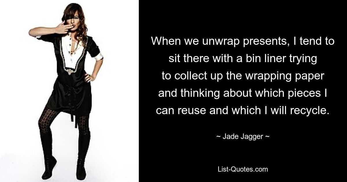 When we unwrap presents, I tend to sit there with a bin liner trying to collect up the wrapping paper and thinking about which pieces I can reuse and which I will recycle. — © Jade Jagger