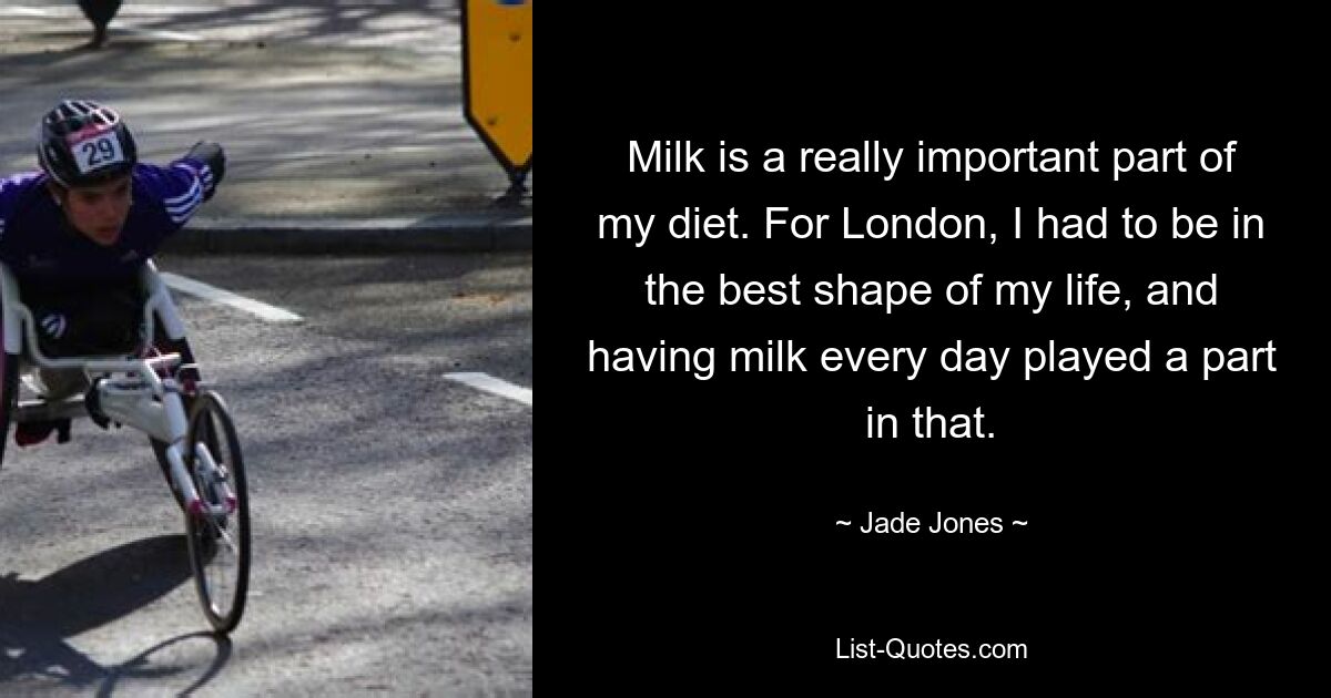 Milk is a really important part of my diet. For London, I had to be in the best shape of my life, and having milk every day played a part in that. — © Jade Jones