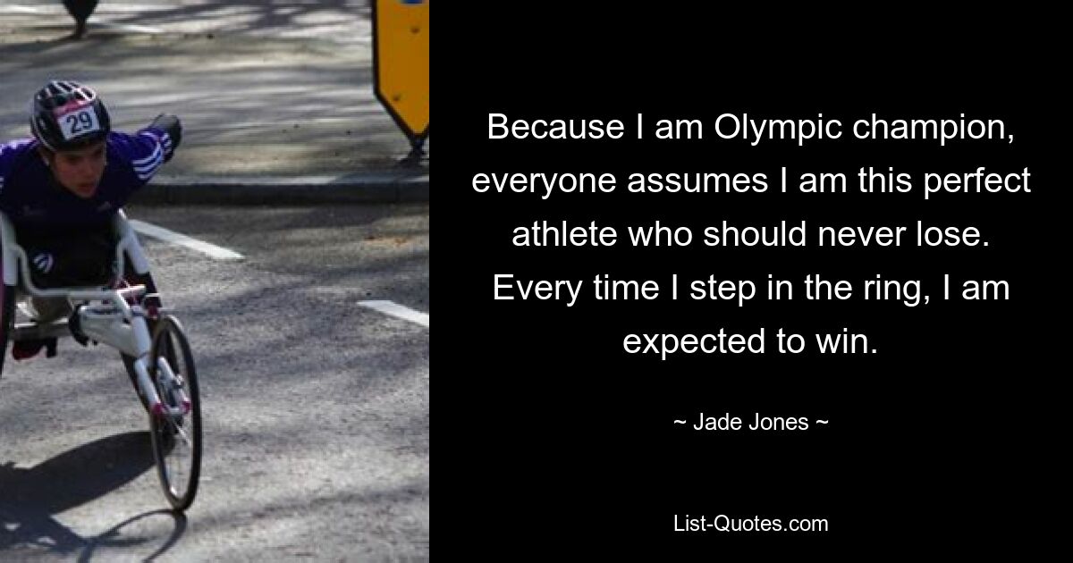 Because I am Olympic champion, everyone assumes I am this perfect athlete who should never lose. Every time I step in the ring, I am expected to win. — © Jade Jones