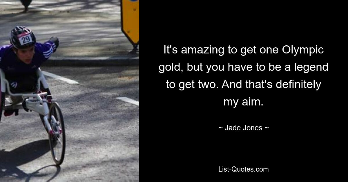 It's amazing to get one Olympic gold, but you have to be a legend to get two. And that's definitely my aim. — © Jade Jones