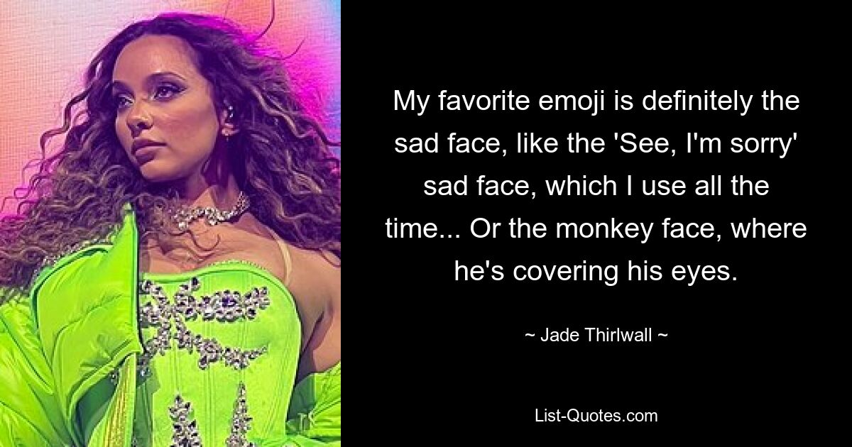 My favorite emoji is definitely the sad face, like the 'See, I'm sorry' sad face, which I use all the time... Or the monkey face, where he's covering his eyes. — © Jade Thirlwall