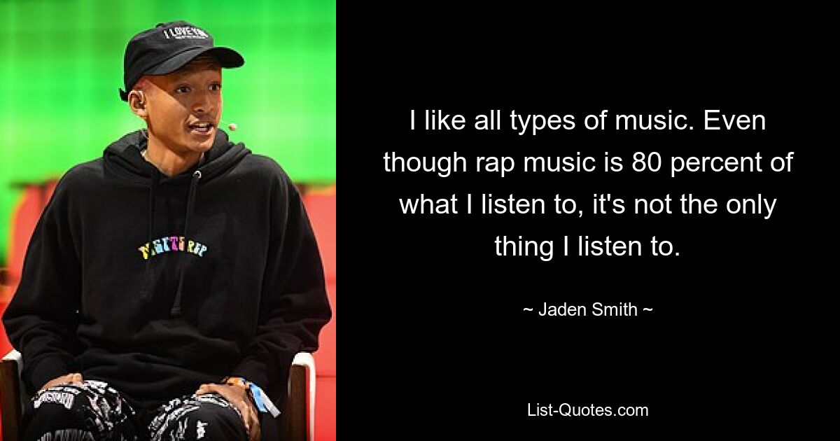 I like all types of music. Even though rap music is 80 percent of what I listen to, it's not the only thing I listen to. — © Jaden Smith