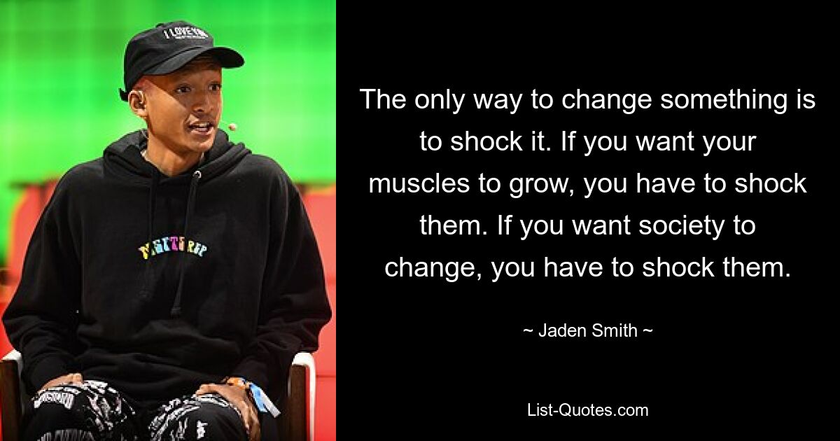 The only way to change something is to shock it. If you want your muscles to grow, you have to shock them. If you want society to change, you have to shock them. — © Jaden Smith