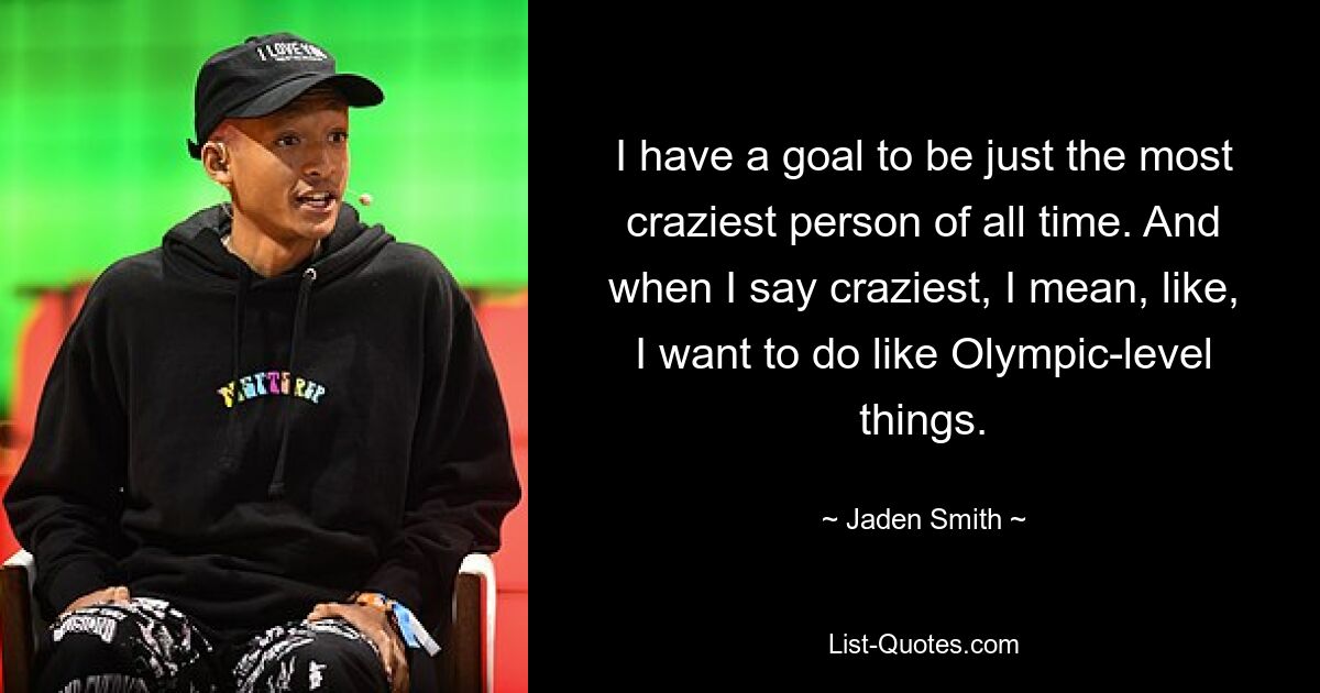 I have a goal to be just the most craziest person of all time. And when I say craziest, I mean, like, I want to do like Olympic-level things. — © Jaden Smith