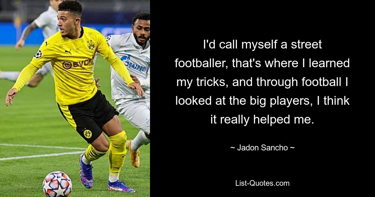 I'd call myself a street footballer, that's where I learned my tricks, and through football I looked at the big players, I think it really helped me. — © Jadon Sancho