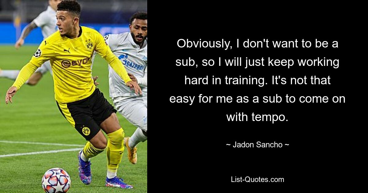 Obviously, I don't want to be a sub, so I will just keep working hard in training. It's not that easy for me as a sub to come on with tempo. — © Jadon Sancho