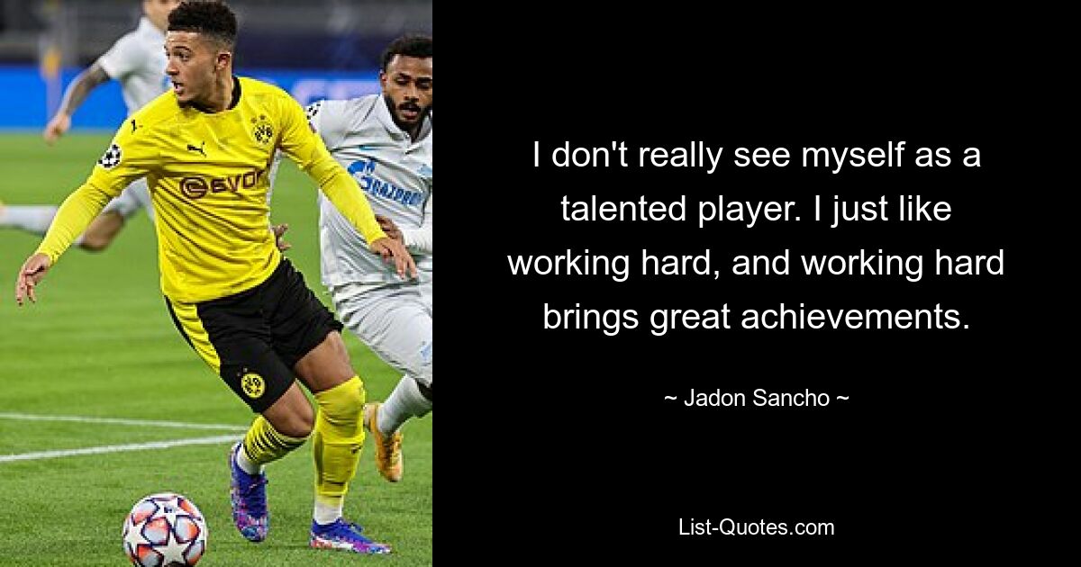 I don't really see myself as a talented player. I just like working hard, and working hard brings great achievements. — © Jadon Sancho