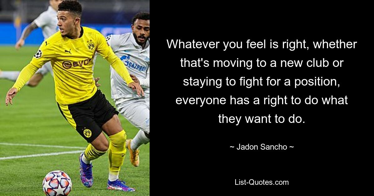 Whatever you feel is right, whether that's moving to a new club or staying to fight for a position, everyone has a right to do what they want to do. — © Jadon Sancho