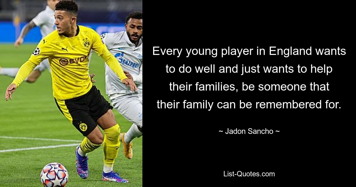 Every young player in England wants to do well and just wants to help their families, be someone that their family can be remembered for. — © Jadon Sancho