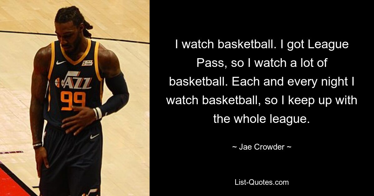 I watch basketball. I got League Pass, so I watch a lot of basketball. Each and every night I watch basketball, so I keep up with the whole league. — © Jae Crowder