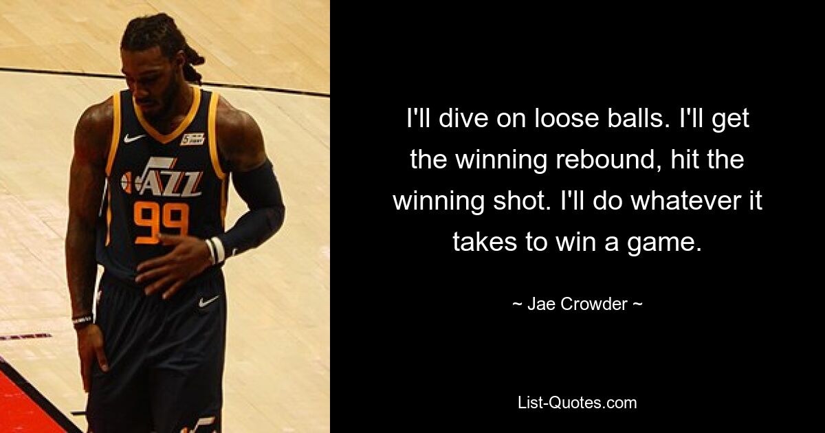 I'll dive on loose balls. I'll get the winning rebound, hit the winning shot. I'll do whatever it takes to win a game. — © Jae Crowder