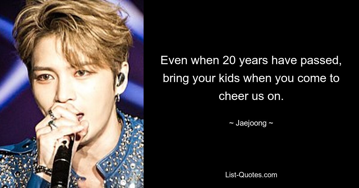 Even when 20 years have passed, bring your kids when you come to cheer us on. — © Jaejoong