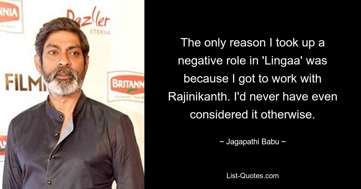 The only reason I took up a negative role in 'Lingaa' was because I got to work with Rajinikanth. I'd never have even considered it otherwise. — © Jagapathi Babu